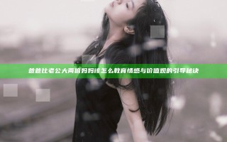 爸爸比老公大两倍妈妈该怎么教育 情感与价值观的引导秘诀