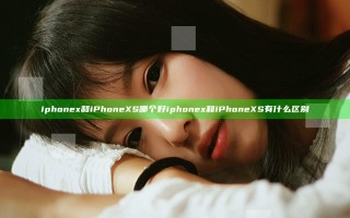 iphone x和iPhone XS哪个好 iphone x和iPhone XS有什么区别